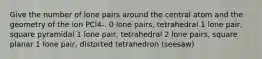 Give the number of lone pairs around the central atom and the geometry of the ion PCl4-. 0 lone pairs, tetrahedral 1 lone pair, square pyramidal 1 lone pair, tetrahedral 2 lone pairs, square planar 1 lone pair, distorted tetrahedron (seesaw)