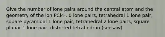 Give the number of lone pairs around the central atom and the geometry of the ion PCl4-. 0 lone pairs, tetrahedral 1 lone pair, square pyramidal 1 lone pair, tetrahedral 2 lone pairs, square planar 1 lone pair, distorted tetrahedron (seesaw)