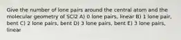 Give the number of lone pairs around the central atom and the molecular geometry of SCl2 A) 0 lone pairs, linear B) 1 lone pair, bent C) 2 lone pairs, bent D) 3 lone pairs, bent E) 3 lone pairs, linear