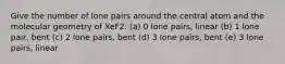 Give the number of lone pairs around the central atom and the molecular geometry of XeF2. (a) 0 lone pairs, linear (b) 1 lone pair, bent (c) 2 lone pairs, bent (d) 3 lone pairs, bent (e) 3 lone pairs, linear