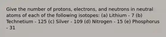 Give the number of protons, electrons, and neutrons in neutral atoms of each of the following isotopes: (a) Lithium - 7 (b) Technetium - 125 (c) Silver - 109 (d) Nitrogen - 15 (e) Phosphorus - 31