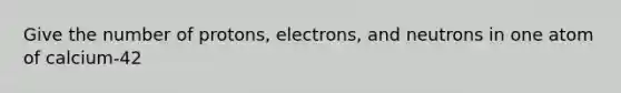 Give the number of protons, electrons, and neutrons in one atom of calcium-42