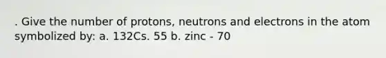 . Give the number of protons, neutrons and electrons in the atom symbolized by: a. 132Cs. 55 b. zinc - 70