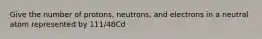 Give the number of protons, neutrons, and electrons in a neutral atom represented by 111/48Cd