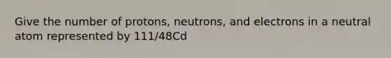 Give the number of protons, neutrons, and electrons in a neutral atom represented by 111/48Cd