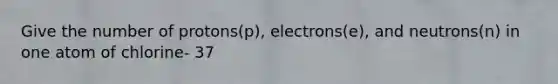 Give the number of protons(p), electrons(e), and neutrons(n) in one atom of chlorine- 37