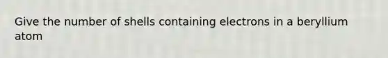 Give the number of shells containing electrons in a beryllium atom