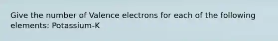 Give the number of Valence electrons for each of the following elements: Potassium-K