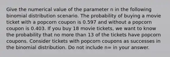 Give the numerical value of the parameter n in the following binomial distribution scenario. The probability of buying a movie ticket with a popcorn coupon is 0.597 and without a popcorn coupon is 0.403. If you buy 18 movie tickets, we want to know the probability that no more than 13 of the tickets have popcorn coupons. Consider tickets with popcorn coupons as successes in the binomial distribution. Do not include n= in your answer.