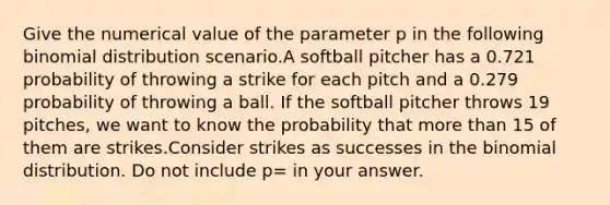 Give the numerical value of the parameter p in the following binomial distribution scenario.A softball pitcher has a 0.721 probability of throwing a strike for each pitch and a 0.279 probability of throwing a ball. If the softball pitcher throws 19 pitches, we want to know the probability that more than 15 of them are strikes.Consider strikes as successes in the binomial distribution. Do not include p= in your answer.