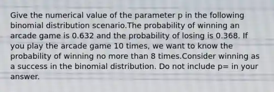 Give the numerical value of the parameter p in the following binomial distribution scenario.The probability of winning an arcade game is 0.632 and the probability of losing is 0.368. If you play the arcade game 10 times, we want to know the probability of winning no more than 8 times.Consider winning as a success in the binomial distribution. Do not include p= in your answer.