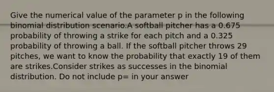 Give the numerical value of the parameter p in the following binomial distribution scenario.A softball pitcher has a 0.675 probability of throwing a strike for each pitch and a 0.325 probability of throwing a ball. If the softball pitcher throws 29 pitches, we want to know the probability that exactly 19 of them are strikes.Consider strikes as successes in the binomial distribution. Do not include p= in your answer