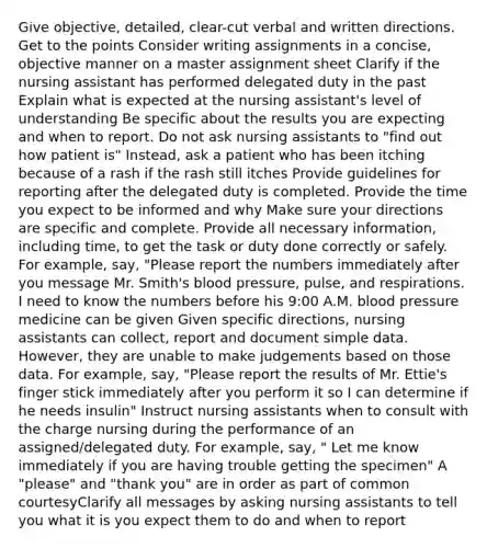 Give objective, detailed, clear-cut verbal and written directions. Get to the points Consider writing assignments in a concise, objective manner on a master assignment sheet Clarify if the nursing assistant has performed delegated duty in the past Explain what is expected at the nursing assistant's level of understanding Be specific about the results you are expecting and when to report. Do not ask nursing assistants to "find out how patient is" Instead, ask a patient who has been itching because of a rash if the rash still itches Provide guidelines for reporting after the delegated duty is completed. Provide the time you expect to be informed and why Make sure your directions are specific and complete. Provide all necessary information, including time, to get the task or duty done correctly or safely. For example, say, "Please report the numbers immediately after you message Mr. Smith's blood pressure, pulse, and respirations. I need to know the numbers before his 9:00 A.M. blood pressure medicine can be given Given specific directions, nursing assistants can collect, report and document simple data. However, they are unable to make judgements based on those data. For example, say, "Please report the results of Mr. Ettie's finger stick immediately after you perform it so I can determine if he needs insulin" Instruct nursing assistants when to consult with the charge nursing during the performance of an assigned/delegated duty. For example, say, " Let me know immediately if you are having trouble getting the specimen" A "please" and "thank you" are in order as part of common courtesyClarify all messages by asking nursing assistants to tell you what it is you expect them to do and when to report