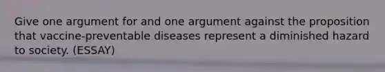 Give one argument for and one argument against the proposition that vaccine-preventable diseases represent a diminished hazard to society. (ESSAY)