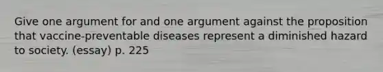 Give one argument for and one argument against the proposition that vaccine-preventable diseases represent a diminished hazard to society. (essay) p. 225