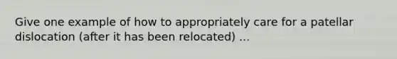 Give one example of how to appropriately care for a patellar dislocation (after it has been relocated) ...