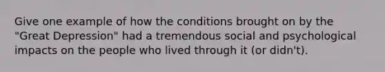 Give one example of how the conditions brought on by the "Great Depression" had a tremendous social and psychological impacts on the people who lived through it (or didn't).