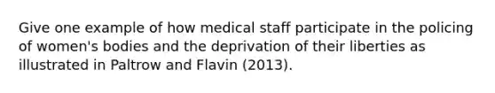 Give one example of how medical staff participate in the policing of women's bodies and the deprivation of their liberties as illustrated in Paltrow and Flavin (2013).