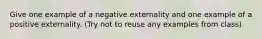 Give one example of a negative externality and one example of a positive externality. (Try not to reuse any examples from class)