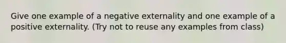 Give one example of a negative externality and one example of a positive externality. (Try not to reuse any examples from class)