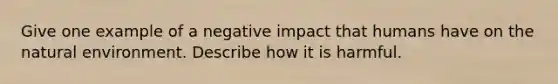 Give one example of a negative impact that humans have on the natural environment. Describe how it is harmful.