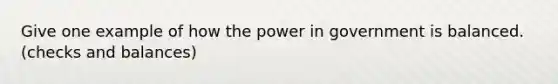 Give one example of how the power in government is balanced. (checks and balances)