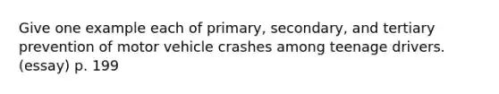 Give one example each of primary, secondary, and tertiary prevention of motor vehicle crashes among teenage drivers. (essay) p. 199