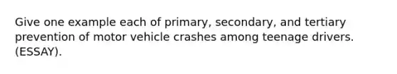 Give one example each of primary, secondary, and tertiary prevention of motor vehicle crashes among teenage drivers. (ESSAY).