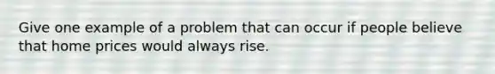 Give one example of a problem that can occur if people believe that home prices would always rise.