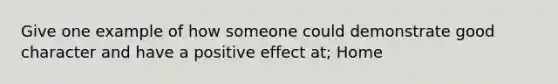 Give one example of how someone could demonstrate good character and have a positive effect at; Home