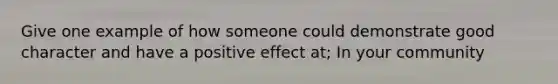 Give one example of how someone could demonstrate good character and have a positive effect at; In your community