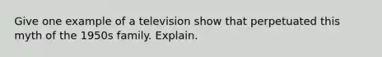 Give one example of a television show that perpetuated this myth of the 1950s family. Explain.