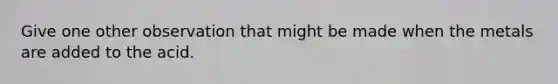 Give one other observation that might be made when the metals are added to the acid.