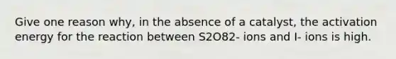 Give one reason why, in the absence of a catalyst, the activation energy for the reaction between S2O82- ions and I- ions is high.