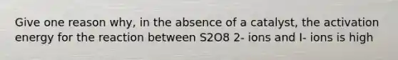 Give one reason why, in the absence of a catalyst, the activation energy for the reaction between S2O8 2- ions and I- ions is high