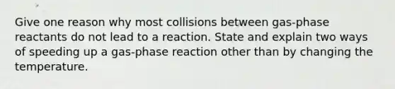 Give one reason why most collisions between gas-phase reactants do not lead to a reaction. State and explain two ways of speeding up a gas-phase reaction other than by changing the temperature.