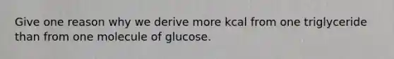 Give one reason why we derive more kcal from one triglyceride than from one molecule of glucose.