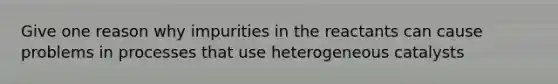 Give one reason why impurities in the reactants can cause problems in processes that use heterogeneous catalysts