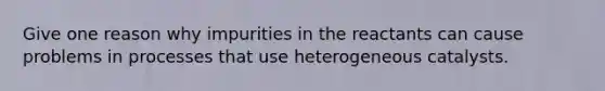 Give one reason why impurities in the reactants can cause problems in processes that use heterogeneous catalysts.