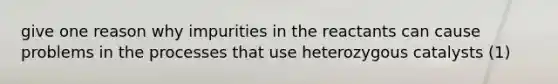 give one reason why impurities in the reactants can cause problems in the processes that use heterozygous catalysts (1)