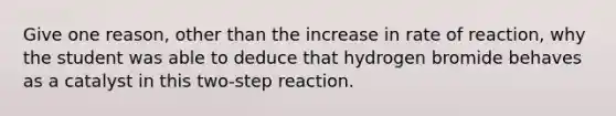 Give one reason, other than the increase in rate of reaction, why the student was able to deduce that hydrogen bromide behaves as a catalyst in this two-step reaction.