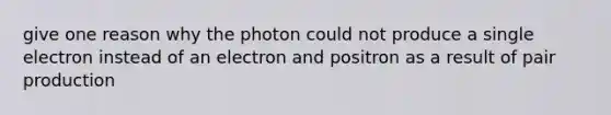 give one reason why the photon could not produce a single electron instead of an electron and positron as a result of pair production