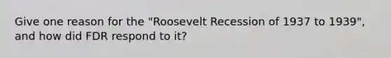 Give one reason for the "Roosevelt Recession of 1937 to 1939", and how did FDR respond to it?