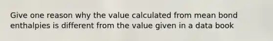 Give one reason why the value calculated from mean bond enthalpies is different from the value given in a data book