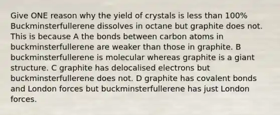 Give ONE reason why the yield of crystals is less than 100% Buckminsterfullerene dissolves in octane but graphite does not. This is because A the bonds between carbon atoms in buckminsterfullerene are weaker than those in graphite. B buckminsterfullerene is molecular whereas graphite is a giant structure. C graphite has delocalised electrons but buckminsterfullerene does not. D graphite has covalent bonds and London forces but buckminsterfullerene has just London forces.