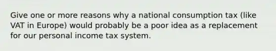 Give one or more reasons why a national consumption tax (like VAT in Europe) would probably be a poor idea as a replacement for our personal income tax system.