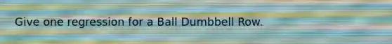 Give one regression for a Ball Dumbbell Row.