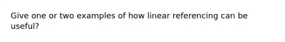 Give one or two examples of how linear referencing can be useful?