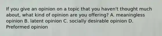 If you give an opinion on a topic that you haven't thought much about, what kind of opinion are you offering? A. meaningless opinion B. latent opinion C. socially desirable opinion D. Preformed opinion