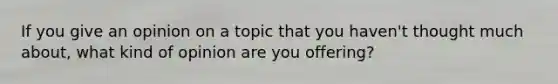 If you give an opinion on a topic that you haven't thought much about, what kind of opinion are you offering?